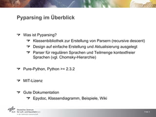 Pyparsing im Überblick


  Was ist Pyparsing?
       Klassenbibliothek zur Erstellung von Parsern (recursive descent)
       Design auf einfache Erstellung und Aktualisierung ausgelegt
       Parser für regulären Sprachen und Teilmenge kontextfreier
       Sprachen (vgl. Chomsky-Hierarchie)


  Pure-Python, Python >= 2.3.2


  MIT-Lizenz


  Gute Dokumentation
       Epydoc, Klassendiagramm, Beispiele, Wiki


                                                                      Folie 3