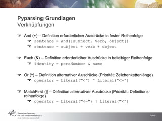 Pyparsing Grundlagen
Verknüpfungen
  And (+) – Definition erforderlicher Ausdrücke in fester Reihenfolge
       sentence = And([subject, verb, object])
       sentence = subject + verb + object

  Each (&) – Definition erforderlicher Ausdrücke in beliebiger Reihenfolge
       identity = persNumber & name

  Or (^) – Definition alternativer Ausdrücke (Priorität: Zeichenkettenlänge)
        operator = Literal(quot;<quot;) ^ Literal(quot;<=quot;)

  MatchFirst (|) – Definition alternativer Ausdrücke (Priorität: Definitions-
  reihenfolge)
       operator = Literal(quot;<=quot;) | Literal(quot;<quot;)


                                                                                Folie 9