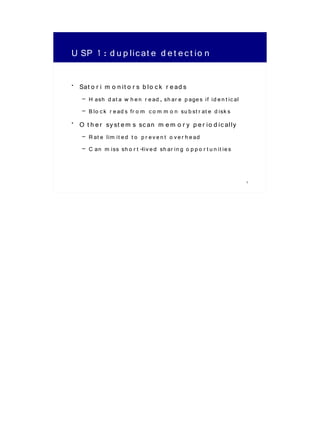 U SP 1 : d u p lic at e d e t e c t io n

• Sat o r i m o n it o r s b lo c k r e ad s
    – H ash d at a w h e n r e ad , sh ar e p age s if id e n t ic al
    – B lo c k r e ad s fr o m c o m m o n su b st r at e d isk s
• O t h e r sy st e m s sc an m e m o r y p e r io d ic ally
    – R at e lim it e d t o p r e v e n t o v e r h e ad
    – C an m iss sh o r t -liv e d sh ar in g o p p o r t u n it ie s


                                                                        5
 