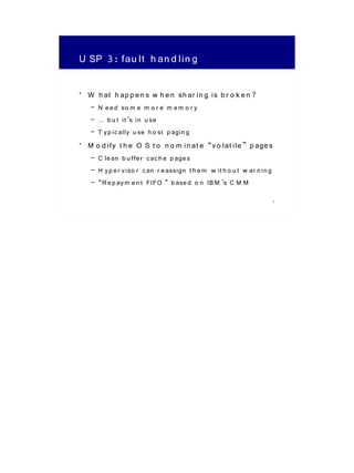 U SP 3: fau lt h an d lin g

• W h at h ap p e n s w h e n sh ar in g is b r o k e n ?
   – N e e d so m e m o r e m e m o r y
   – … b u t it ’s in u se
   – T y p ic ally u se h o st p agin g
• M o d ify t h e O S t o n o m in at e “v o lat ile ” p age s
   – C le an b u ffe r c ac h e p age s
   – H y p e r v iso r c an r e assign t h e m w it h o u t w ar n in g
   – “R e p ay m e n t FIFO ” b ase d o n IB M ’s C M M
                                                                          7
 