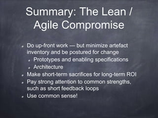 Summary: The Lean /
Agile Compromise
Do up-front work — but minimize artefact
inventory and be postured for change
Prototypes and enabling specifications
Architecture
Make short-term sacrifices for long-term ROI
Pay strong attention to common strengths,
such as short feedback loops
Use common sense!
 