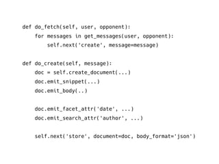 def do_fetch(self, user, opponent):
for messages in get_messages(user, opponent):
self.next('create', message=message)
def do_create(self, message):
doc = self.create_document(...)
doc.emit_snippet(...)
doc.emit_body(..)
doc.emit_facet_attr('date', ...)
doc.emit_search_attr('author', ...)
self.next('store', document=doc, body_format='json')
 