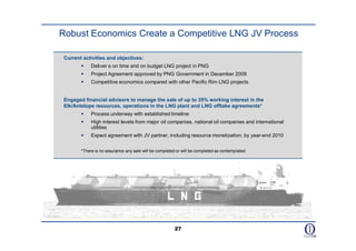 Robust Economics Create a Competitive LNG JV Process

 Current activities and objectives:
            Deliver a on time and on budget LNG project in PNG
            Project Agreement approved by PNG Government in December 2009
            Competitive economics compared with other Pacific Rim LNG projects


 Engaged financial advisors to manage the sale of up to 35% working interest in the
 Elk/Antelope resources, operations in the LNG plant and LNG offtake agreements*
            Process underway with established timeline
            High interest levels from major oil companies, national oil companies and international
             utilities
            Expect agreement with JV partner, including resource monetization, by year-end 2010


        *There is no assurance any sale will be completed or will be completed as contemplated




                                                        27
 