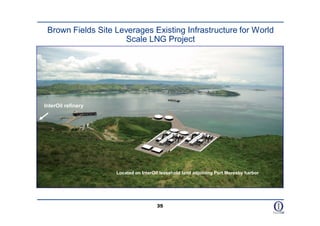 Brown Fields Site Leverages Existing Infrastructure for World
                     Scale LNG Project




InterOil refinery




                    Located on InterOil leasehold land adjoining Port Moresby harbor




                                      35
 