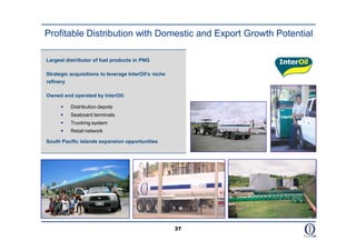 Profitable Distribution with Domestic and Export Growth Potential

Largest distributor of fuel products in PNG

Strategic acquisitions to leverage InterOil’s niche
refinery

Owned and operated by InterOil:

         Distribution depots
         Seaboard terminals
         Trucking system
         Retail network

South Pacific islands expansion opportunities




                                                      37
 