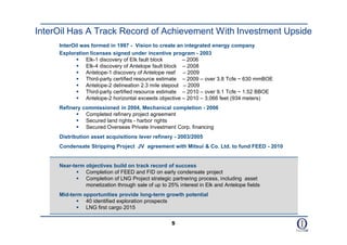 InterOil Has A Track Record of Achievement With Investment Upside
     InterOil was formed in 1997 - Vision to create an integrated energy company
     Exploration licenses signed under incentive program - 2003
             Elk-1 discovery of Elk fault block      – 2006
             Elk-4 discovery of Antelope fault block – 2008
             Antelope-1 discovery of Antelope reef – 2009
             Third-party certified resource estimate – 2009 – over 3.8 Tcfe ~ 630 mmBOE
             Antelope-2 delineation 2.3 mile stepout – 2009
             Third-party certified resource estimate – 2010 – over 9.1 Tcfe ~ 1.52 BBOE
             Antelope-2 horizontal exceeds objective – 2010 – 3,066 feet (934 meters)
     Refinery commissioned in 2004, Mechanical completion - 2006
            Completed refinery project agreement
            Secured land rights - harbor rights
            Secured Overseas Private Investment Corp. financing
     Distribution asset acquisitions lever refinery - 2003/2005
     Condensate Stripping Project JV agreement with Mitsui & Co. Ltd. to fund FEED - 2010


     Near-term objectives build on track record of success
            Completion of FEED and FID on early condensate project
            Completion of LNG Project strategic partnering process, including asset
               monetization through sale of up to 25% interest in Elk and Antelope fields
     Mid-term opportunities provide long-term growth potential
             40 identified exploration prospects
             LNG first cargo 2015

                                                    5
 