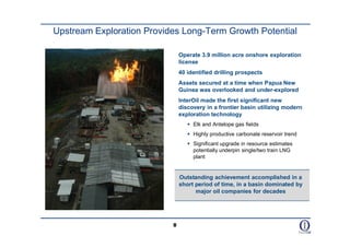 Upstream Exploration Provides Long-Term Growth Potential

                               Operate 3.9 million acre onshore exploration
                               license
                               40 identified drilling prospects
                               Assets secured at a time when Papua New
                               Guinea was overlooked and under-explored
                               InterOil made the first significant new
                               discovery in a frontier basin utilizing modern
                               exploration technology
                                   Elk and Antelope gas fields
                                   Highly productive carbonate reservoir trend
                                   Significant upgrade in resource estimates
                                    potentially underpin single/two train LNG
                                    plant


                               Outstanding achievement accomplished in a
                               short period of time, in a basin dominated by
                                     major oil companies for decades




                           8
 