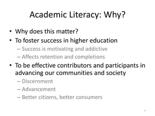 Academic Literacy: Why?Why does this matter?	To foster success in higher educationSuccess is motivating and addictiveAffects retention and completionsTo be effective contributors and participants in advancing our communities and society Discernment AdvancementBetter citizens, better consumers4