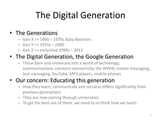 The Digital GenerationThe GenerationsGen X => 1960 – 1970s Baby BoomersGen Y => 1970s – 2000Gen Z => early/mid-1990s – 2012The Digital Generation, the Google GenerationThose born and immersed into a world of technology, communications, constant connectivity, the WWW, instant messaging, text messaging, YouTube, MP3 players, mobile phonesOur concern: Educating this generationHow they learn, communicate and socialize differs significantly from previous generationsThey are now coming through universitiesTo get the best out of them, we need to re-think how we teach5