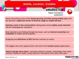 Mobile, Location, Scalable
@emarketer                                         eMARKETER
                                                      Digital Intelligence
                                                              @eMarketer

Social networking is one of the fastest-growing activities among mobile users and
has become a significant driver of Internet usage on mobile devices.

Gaining a voice in the conversations taking place across mobile social networks
will be challenging for marketers.

Most marketers are thinking through key issues, such as internal ownership and
scalability of mobile-social programs.


Budgeting and definitions of ROI likewise continue to evolve.


The biggest near-term opportunities will come from location-aware applications.


 Search will get more social: real-time content in results, information from social
 network friends to results, using collective information from other Web users

Source: eMarketer.com
 