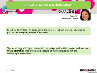 On Social Media & Relationships
@charleneli                                        CHARLENE LI
                                                               Founder
                                                       Altimeter Group




Social media in 2010 will cease being the shiny new object and instead, become
part of the everyday lexicon of business.




The technology will begin to fade into the background so that people can focus on
the relationships that are created because of the technologies, not the
technologies themselves.




Source: ZDNet
 