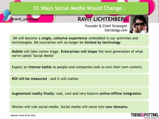 10 Ways Social Media Would Change..
@ravit_ustrategy                         RAVIT LICHTENBERG
                                             Founder & Chief Strategist
                                                        Ustrategy.com

 SM will become a single, cohesive experience embedded in our activities and
technologies. SM innovation will no longer be limited by technology

Mobile will take center stage. Enterprises will shape the next generation of what
we've called "Social Media"


Expect an intense battle as people and companies look to own their own content.


ROI will be measured – and it will matter.



Augmented reality finally: real, cool and very bizarre online-offline integration


Women will rule social media. Social media will move into new domains.

Source: Read Write Web
 