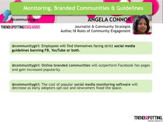 Monitoring, Branded Communities & Guidelines
@communitygirl                              ANGELA CONNOR
                                    Journalist & Community Strategist
                            Author,18 Rules of Community Engagement



@communitygirl: Employees will find themselves facing strict social media
guidelines banning FB, YouTube or both.



@communitygirl: Online branded communities will outperform Facebook fan pages
and gain increased popularity. .



@communitygirl: The cost of popular social media monitoring software will
decrease as early adopters opt-out and newcomers flood the space.
 