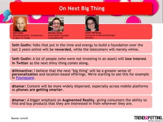 On Next Big Thing



 Seth Godin                         Michael Litman            Tamar Weinberg,
 Bestselling Author, Entrepreneur   Social Media Strategist   Community & Marketing Manager
 & Agent of change                  Consolidated PR           Mashable


Seth Godin: folks that put in the time and energy to build a foundation over the
last 2 years online will be rewarded, while the latecomers will merely whine.

Seth Godin: A lot of people (who were not investing in an asset) will lose interest
in Twitter as the next shiny thing comes along.

@litmanlive: I believe that the next "big thing" will be a greater sense of
personalization and location-based offerings. We're starting to see this for example
in Foursquare.

@tamar: Content will be more widely dispersed, especially across mobile platforms
as phones are getting smarter.

@tamar: A bigger emphasis on Augmented Reality, giving consumers the ability to
find and buy products that they are interested in from wherever they are.


Source: Junta42
 