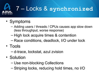 • Symptoms
– Adding users / threads / CPUs causes app slow down
(less throughput, worse response)
– High lock acquire times & contention
– Race conditions, deadlock, I/O under lock
• Tools
– d-trace, lockstat, azul zvision
• Solution
– Use non-blocking Collections
– Striping locks, reducing hold times, no I/O
7 – Locks & synchronized
 