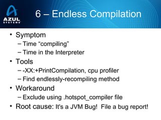 • Symptom
– Time “compiling”
– Time in the Interpreter
• Tools
– -XX:+PrintCompilation, cpu profiler
– Find endlessly-recompiling method
• Workaround
– Exclude using .hotspot_compiler file
• Root cause: It's a JVM Bug! File a bug report!
6 – Endless Compilation
 