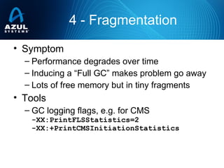 • Symptom
– Performance degrades over time
– Inducing a “Full GC” makes problem go away
– Lots of free memory but in tiny fragments
• Tools
– GC logging flags, e.g. for CMS
-XX:PrintFLSStatistics=2
-XX:+PrintCMSInitiationStatistics
4 - Fragmentation
 