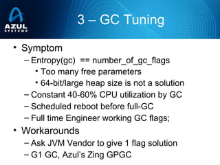 • Symptom
– Entropy(gc) == number_of_gc_flags
• Too many free parameters
• 64-bit/large heap size is not a solution
– Constant 40-60% CPU utilization by GC
– Scheduled reboot before full-GC
– Full time Engineer working GC flags;
• Workarounds
– Ask JVM Vendor to give 1 flag solution
– G1 GC, Azul’s Zing GPGC
3 – GC Tuning
 