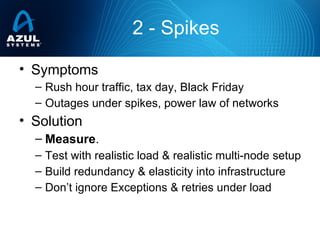 2 - Spikes
• Symptoms
– Rush hour traffic, tax day, Black Friday
– Outages under spikes, power law of networks
• Solution
– Measure.
– Test with realistic load & realistic multi-node setup
– Build redundancy & elasticity into infrastructure
– Don’t ignore Exceptions & retries under load
 