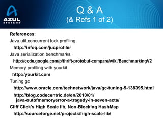 References:
Java.util.concurrent lock profiling
http://infoq.com/jucprofiler
Java serialization benchmarks
http://code.google.com/p/thrift-protobuf-compare/wiki/BenchmarkingV2
Memory profiling with yourkit
http://yourkit.com
Tuning gc
http://www.oracle.com/technetwork/java/gc-tuning-5-138395.html
http://blog.codecentric.de/en/2010/01/
java-outofmemoryerror-a-tragedy-in-seven-acts/
Cliff Click's High Scale lib, Non-Blocking HashMap
http://sourceforge.net/projects/high-scale-lib/
Q & A
(& Refs 1 of 2)
 