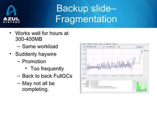 Backup slide–
Fragmentation
• Works well for hours at
300-400MB
– Same workload
• Suddenly haywire
– Promotion
• Too frequently
– Back to back FullGCs
– May not all be
completing.
 