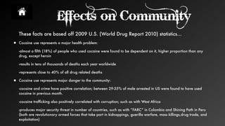 Effects on Community
These facts are based off 2009 U.S. (World Drug Report 2010) statistics...
• Cocaine use represents a major health problem:
-almost a ﬁfth (18%) of people who used cocaine were found to be dependent on it, higher proportion than any
drug, except heroin
-results in tens of thousands of deaths each year worldwide
-represents close to 40% of all drug related deaths
• Cocaine use represents major danger to the community:
-cocaine and crime have positive correlation; between 29-35% of male arrested in US were found to have used
cocaine in previous month.
-cocaine trafﬁcking also positively correlated with corruption; such as with West Africa
-produces major security threat in number of countries, such as with “FARC” in Colombia and Shining Path in Peru
(both are revolutionary armed forces that take part in kidnappings, guerilla warfare, mass killings,drug trade, and
exploitation)
 