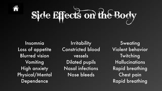 Side Effects on the Body
Insomnia
Loss of appetite
Blurred vision
Vomiting
High anxiety
Physical/Mental
Dependence
Sweating
Violent behavior
Twitching
Hallucinations
Rapid breathing
Chest pain
Rapid breathing
Irritability
Constricted blood
vessels
Dilated pupils
Nasal infections
Nose bleeds
 