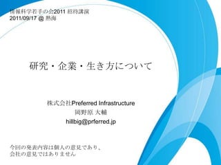 情報科学若若⼿手の会2011 招待講演
2011/09/17 @ 熱海




    研究・企業・⽣生き⽅方について


        株式会社Preferred Infrastructure
                岡野原  ⼤大輔
           hillbig@prferred.jp



今回の発表内容は個⼈人の意⾒見見であり、
会社の意⾒見見ではありません
 