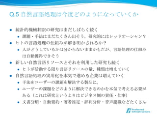 Q.5 ⾃自然⾔言語処理理は今度度どのようになっていくか

l  統計的機械翻訳の研究はまだしばらく続く
     l  課題・⼿手法はまだたくさん出そう。研究的にはレッドオーシャン？

l  ヒトの⾔言語処理理の仕組みが解き明かされるか？
     l  ⼈人がどうしているかは分からないままかもだが、⾔言語処理理の仕組み

         は⾃自動獲得できそう
l  新しい⾃自然⾔言語リソースとそれを利利⽤用した研究も続く
     l  ヒトが活動する限り⾔言語リソースの量量、種類は増えていく

l  ⾃自然⾔言語処理理の実⽤用化を本気で進める企業は増えていく
     l  ⼿手法をユーザーの課題を解決する製品に。

     l  ユーザーの課題をどのように解決できるのかを本気で考える必要が

            ある（これは研究というよりはビジネス側の責任・仕事）
      l    ⽂文書分類・⾃自動要約・著者推定・評判分析・⾳音声認識識などたくさん
 