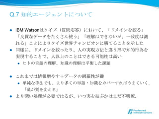 Q.7 知的エージェントについて

l  IBM Watsonはクイズ（質問応答）において、「ドメインを絞る」
    「良良質なデータをたくさん使う」「理理解はできないが、⼀一致度度は測
    れる」ことによりクイズ世界チャンピオンに勝てることを⽰示した
l  同様に、ドメインを絞ったり、⼈人の実現⽅方法と違う形で知的⾏行行為を
    実現することで、⼈人以上のことはできる可能性は⾼高い
     l  ヒトの⾔言語の理理解、知識識の理理解は平衡した課題



l    これまでは情報増やす＋データの網羅羅性が鍵
      l  単純な⼿手法でも、より多くの単語・知識識をカバーすればうまくいく．

          「量量が質を変える」
l    より深い処理理が必要ではるが、いつ実を結ぶかはまだ不不明瞭．
 