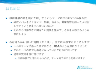 はじめに

l    招待講演の話を頂いた時、どういうテーマにすればいいか悩んだ
      l  幅広いバックグラウンド、年年齢、スキル、興味分野を持った⼈人に対

          してどういう話をすればいいのか？
      l  それならば参加者が聞きたい質問を集めて、それを回答するような

          形にしよう


l    みなさんから頂いた質問（２６問）、全てに回答するようにします
      l  ⼀一つのテーマに沿った話ではなく、Q&Aのような形になりました

            l    ⼀一つのメッセージを伝えよというプレゼンの鉄則から外れてます
      l    どれか⼀一つの話でも参考になっていただければ幸いです
      l    途中の質問を受け付けます
            l    全部の後だと忘れちゃうので、テーマ終了了毎にも受け付けます
 