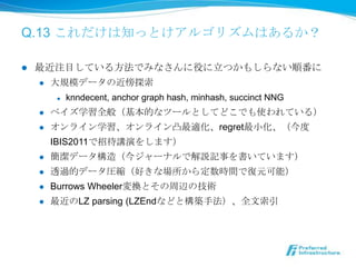 Q.13 これだけは知っとけアルゴリズムはあるか？

l    最近注⽬目している⽅方法でみなさんに役に⽴立立つかもしらない順番に
      l  ⼤大規模データの近傍探索索

             l    knndecent, anchor graph hash, minhash, succinct NNG
      l    ベイズ学習全般（基本的なツールとしてどこでも使われている）
      l    オンライン学習、オンライン凸最適化、regret最⼩小化、（今度度
            IBIS2011で招待講演をします）
      l    簡潔データ構造（今ジャーナルで解説記事を書いています）
      l    透過的データ圧縮（好きな場所から定数時間で復復元可能）
      l    Burrows Wheeler変換とその周辺の技術
      l    最近のLZ parsing (LZEndなどと構築⼿手法）、全⽂文索索引
 