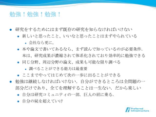 勉強！勉強！勉強！

l    研究をするためにはまず既存の研究を知らなければいけない
      l  新しいと思ったこと、いいなと思ったことはまずやられている

            l    会社なら更更に。
      l    本や論論⽂文で書いてあるなら、まず読んで知っているのが必要条件．
            本は、研究成果が濃縮されて体系化されており効率率率的に勉強できる
      l    同じ分野、周辺分野の論論⽂文、成果も可能な限り調べる
            l    調べることができる能⼒力力は最重要
      l    ここまでやってはじめて次の⼀一歩に出ることができる
l    勉強は継続しなければいけない．⾃自分ができるところは全問題の⼀一
      部分だけであり、全てを理理解することは⼀一⽣生ない．だから楽しい
      l    ⾃自分は研究コミュニティの⼀一部．巨⼈人の肩に乗る．
      l    ⾃自分の屍を超えていけ
 