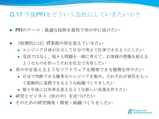 Q.17 今後PFIをどういう会社にしていきたいか？

l    PFIのテーマ：最適な技術を最短で世の中に届けたい


l  （短期的には）IT業務の形を変えていきたい
    l  エンジニア⾃自⾝身が⾃自⽴立立して⾃自分で考えて仕事できるようにしたい

    l  受託ではなく、我々も問題を⼀一緒に考えて、お客様の想像を超える

        ようなものを作ってそれを社会で共有したい
l  世の中を変えるようなソフトウェアを開発できる態勢を作りたい
    l  ⾃自分で判断できる優秀なエンジニアを集め、それぞれが責任をもっ

        て能動的に業務できるような組織づくりをしたい
    l  数⼗十年年後には世界を変えるような新しい産業を作りたい

l  研究とビジネス（世の中）を近づけたい
l  そのための研究開発・開発・組織づくりをしたい
 