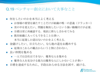 Q.19 ベンチャー創⽴立立において⼤大事なこと

l  何をしたいのかを本当によく考える
     l  お客様の要望を満たすことだけが組織の唯⼀一の意義（ドラッカー）

     l  世の中を変えたい、問題を解決したいという強い動機付けが必要．

     l  ⽬目標は常に再確認する．現状に照らし合わせてみる

     l  既存組織に⼊入ってもできることは多い．

         本当に起業しか道はないのかをよく考える．
l  ⾦金金儲けしたい、⽬目⽴立立ちたい、なら他の道をお薦めする
     l  起業はこれらの観点からいうと割に合わない。

l  良良い仲間を集める
     l  ⼀一⼈人では会社はできない．優秀な⼈人を集める

      l    優秀な⼈人を⾒見見分ける能⼒力力は優秀な⼈人にしかないことが多い
l    ⽬目標を達成するために、⼿手段はあらゆる⽅方法を試す．続ける．
 