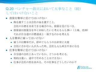 Q.20 ベンチャー創⽴立立において⼤大事なこと（続）
してはいけないこと
l  投資を簡単に受けてはいけない
     l  株を渡すことは会社の⾎血を渡すこと．

         会社の⽬目標を共有できる場合のみ、投資を受けるべき．
     l  投資家は投資分を早く回収したいと考える⼈人も多い（上場、売却）

         それが⾃自分達の⽬目標達成と⼀一致するのかを考える
l  ⼈人を簡単に雇ってはいけない
     l  雇うのは簡単だが、辞めてもらうのは⾮非常に⼤大変

     l  会社に合わない⼈人が⼊入った時、会社も⼈人も両⽅方不不幸になる

l  仕事を簡単に受けてはいけない
     l  ⾃自分達の会社とあっているか、どうかを考える。

      l    契約は重い．途中でやめることはできない
      l    仕事が会社の形を決める。その仕事をどうしたいのか？
 