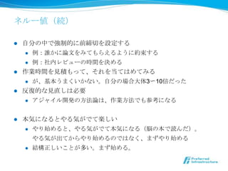 ネルー値（続）

l  ⾃自分の中で強制的に前締切切を設定する
     l  例例：誰かに論論⽂文をみてもらえるように約束する

     l  例例：社内レビューの時間を決める

l  作業時間を⾒見見積もって、それを当てはめてみる
     l  が、基本うまくいかない。⾃自分の場合⼤大体3〜～10倍だった

l  反復復的な⾒見見直しは必要
     l  アジャイル開発の⽅方法論論は、作業⽅方法でも参考になる



l    本気になるとやる気がでて楽しい
      l  やり始めると、やる気がでて本気になる（脳の本で読んだ）。

            やる気が出てからやり始めるのではなく、まずやり始める
      l    結構正しいことが多い。まず始める。
 