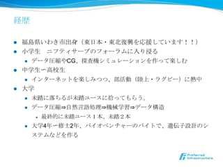 経歴

l  福島県いわき市出⾝身（東⽇日本・東北北復復興を応援しています！！）
l  ⼩小学⽣生 　ニフティサーブのフォーラムに⼊入り浸る
     l  データ圧縮やCG、探査機シミュレーションを作って楽しむ

l  中学⽣生〜～⾼高校⽣生
     l  インターネットを楽しみつつ、部活動（陸陸上・ラグビー）に熱中

l  ⼤大学
     l  未踏に落落ちるが未踏ユースに拾拾ってもらう。

     l  データ圧縮⇒⾃自然⾔言語処理理⇒機械学習⇒データ構造

            l    最終的に未踏ユース１本、未踏２本
      l    ⼤大学4年年〜～修⼠士2年年、バイオベンチャーのバイトで、遺伝⼦子設計のシ
            ステムなどを作る
 