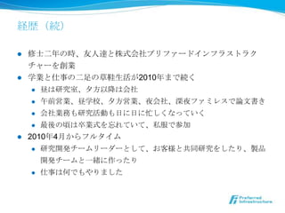 経歴（続）

l  修⼠士⼆二年年の時、友⼈人達と株式会社プリファードインフラストラク
    チャーを創業
l  学業と仕事の⼆二⾜足の草鞋⽣生活が2010年年まで続く
     l  昼は研究室、⼣夕⽅方以降降は会社

     l  午前営業、昼学校、⼣夕⽅方営業、夜会社、深夜ファミレスで論論⽂文書き

     l  会社業務も研究活動も⽇日に⽇日に忙しくなっていく

     l  最後の頃は卒業式を忘れていて、私服で参加

l  2010年年4⽉月からフルタイム
     l  研究開発チームリーダーとして、お客様と共同研究をしたり、製品

         開発チームと⼀一緒に作ったり
      l    仕事は何でもやりました
 