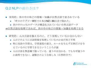 Q.2 NLPの⾯面⽩白さは？

  実⽤用的：世の中の殆どの情報・知識識が⾃自然⾔言語で表されている
l 
   l  「昨⽇日のラグビーW杯で⽇日本はNZに80点差で敗れた」

   l  世の中の○○％のデータが構造化されていない⾃自然⾔言語データ

⇒⾃自然⾔言語を処理理できれば、世の中の殆どの情報・知識識を処理理できる


l    研究的：⼈人は⾔言語を扱えるのに、どう実現しているか分からない
      l  ⼈人がどのように⾔言語情報を処理理しているのか未だ殆ど不不明

      l  特に⺟母語の学習は、学習速度度の速さ、ルールを与えず正例例だけを与

          えているのに学習できるということろが謎
      l  ⼈人は⾔言語を無意識識で扱っている．違うのは分かる．でもなぜ違うの

       か説明できない．謎解きのような楽しみ（⾃自然科学？）
 