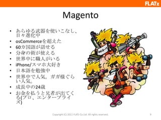 Magentoあらゆる武器を使いこなし、日々進化中osCommerceを超えた60カ国語が話せる分身の術が使える世界中に職人がいるiPhone/スマホ大好き日本語を勉強中世界中で人気。ガガ様ぐらい人気。成長中の24歳お金を払うと兄者が出てくる(プロ、エンタープライズ)Copyright (C) 2011 FLATz Co.Ltd. All rights reserved.9