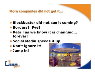 !  Blockbuster did not see it coming?
!  Borders? Fye?
!  Retail as we know it is changing…
   forever!
!  Social Media speeds it up
!  Don’t ignore it!
!  Jump in!
 