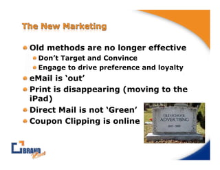 !  Old methods are no longer effective
  !  Don’t Target and Convince
  !  Engage to drive preference and loyalty
!  eMail is ‘out’
!  Print is disappearing (moving to the
   iPad)
!  Direct Mail is not ‘Green’
!  Coupon Clipping is online
 