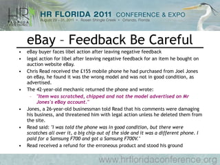 eBay – Feedback Be Careful eBay buyer faces libel action after leaving negative feedback legal action for libel after leaving negative feedback for an item he bought on auction website eBay.  Chris Read received the £155 mobile phone he had purchased from Joel Jones on eBay, he found it was the wrong model and was not in good condition, as advertised.  The 42-year-old mechanic returned the phone and wrote:  &quot;Item was scratched, chipped and not the model advertised on Mr Jones's eBay account.&quot;   Jones, a 26-year-old businessman told Read that his comments were damaging his business, and threatened him with legal action unless he deleted them from the site.  Read said:  &quot;I was told the phone was in good condition, but there were scratches all over it, a big chip out of the side and it was a different phone. I paid for a Samsung F700 and got a Samsung F700V.&quot;   Read received a refund for the erroneous product and stood his ground 