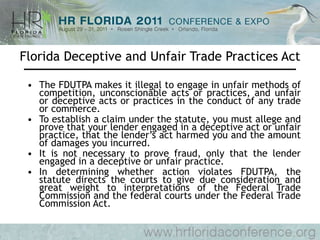 Florida Deceptive and Unfair Trade Practices Act The FDUTPA makes it illegal to engage in unfair methods of competition, unconscionable acts or practices, and unfair or deceptive acts or practices in the conduct of any trade or commerce.  To establish a claim under the statute, you must allege and prove that your lender engaged in a deceptive act or unfair practice, that the lender’s act harmed you and the amount of damages you incurred.  It is not necessary to prove fraud, only that the lender engaged in a deceptive or unfair practice.  In determining whether action violates FDUTPA, the statute directs the courts to give due consideration and great weight to interpretations of the Federal Trade Commission and the federal courts under the Federal Trade Commission Act.  