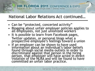 National Labor Relations Act continued… Can be “protected, concerted activity” Blogging about unfair employer policies applies to all employees, not just unionized workers It is possible to learn from Facebook pages,  Twitter updates, or personal blogs what a prospective employee’s feelings toward a union  If an employer can be shown to have used information about an individual’s labor beliefs found through social media outlets in order to discriminate against that person in the hiring person, that employer will have acted in direct violation of the NLRA and will be found to have committed an unfair labor practice. 