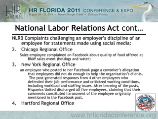 National Labor Relations Act  cont… NLRB Complaints challenging an employer’s discipline of an employee for statements made using social media: Chicago Regional Office  Sales employee complained on Facebook about quality of food offered at BMW sales event (hotdogs and water) New York Regional Office  an employee who posted to her Facebook page a coworker’s allegation that employees did not do enough to help the organization’s clients.  The post generated responses from 4 other employees who defended their job performance and criticized working conditions, including workload and staffing issues. After learning of the posts, Hispanics United discharged all five employees, claiming that their comments constituted harassment of the employee originally mentioned in the Facebook post.  Hartford Regional Office  