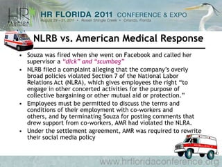 NLRB vs. American Medical Response Souza was fired when she went on Facebook and called her supervisor a  “dick” and “scumbag” NLRB filed a complaint alleging that the company’s overly broad policies violated Section 7 of the National Labor Relations Act (NLRA), which gives employees the right “to engage in other concerted activities for the purpose of collective bargaining or other mutual aid or protection.”  Employees must be permitted to discuss the terms and conditions of their employment with co-workers and others, and by terminating Souza for posting comments that drew support from co-workers, AMR had violated the NLRA. Under the settlement agreement, AMR was required to rewrite their social media policy  