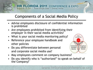 Components of a Social Media Policy Advise employees disclosure of confidential information is prohibited Are employees prohibited from identifying their employer in their social media activities? What is your social media monitoring policy? Reference your employee handbook and other policies Do you differentiate between personal  and corporate social media use? May employees comment on company business? Do you identify who is “authorized” to speak on behalf of the Company? 