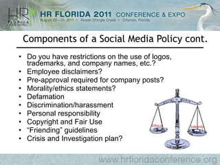 Components of a Social Media Policy cont. Do you have restrictions on the use of logos, trademarks, and company names, etc.? Employee disclaimers? Pre-approval required for company posts? Morality/ethics statements? Defamation Discrimination/harassment Personal responsibility Copyright and Fair Use “ Friending” guidelines Crisis and Investigation plan? 